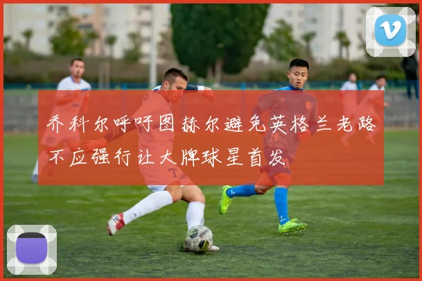 乔科尔呼吁图赫尔避免英格兰老路不应强行让大牌球星首发