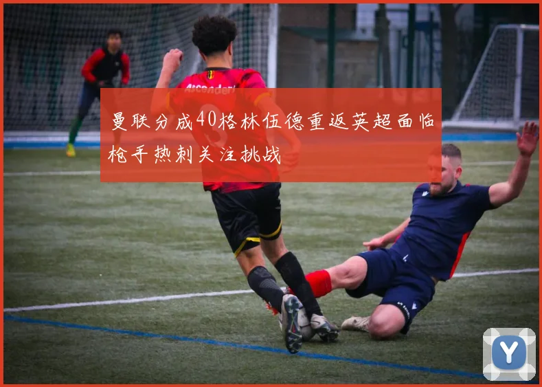 曼联分成40格林伍德重返英超面临枪手热刺关注挑战