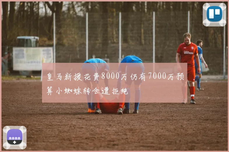 皇马新援花费8000万仍有7000万预算小蜘蛛转会遭拒绝