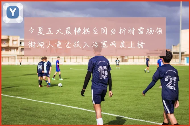 今夏五大最糟糕合同分析特雷杨领衔湖人重金投入活塞两度上榜