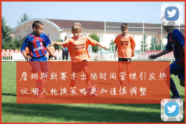詹姆斯新赛季出场时间管理引发热议湖人轮换策略更加谨慎调整