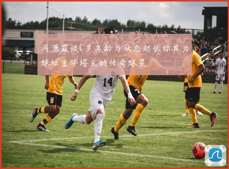 冯潇霆谈C罗年龄与状态起伏称其为球坛金字塔尖的传奇球星