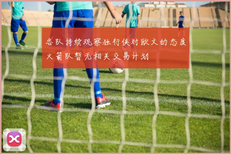 各队持续观察独行侠对欧文的态度火箭队暂无相关交易计划
