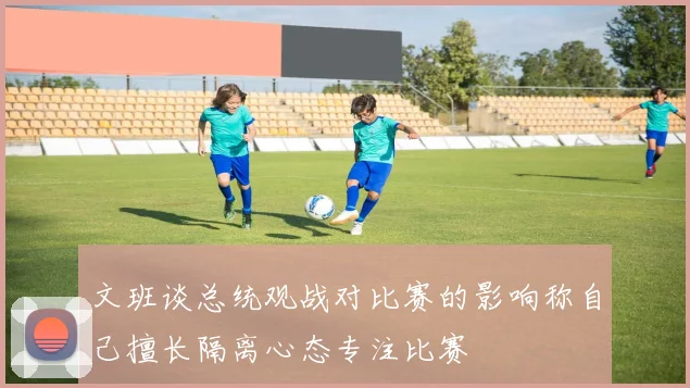 文班谈总统观战对比赛的影响称自己擅长隔离心态专注比赛