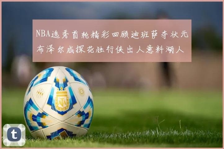 NBA选秀首轮精彩回顾迪班萨夺状元布泽尔成探花独行侠出人意料湖人选中潜力新星