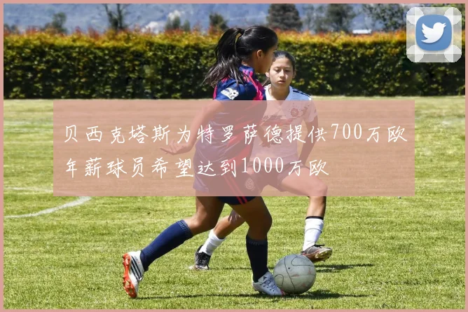 贝西克塔斯为特罗萨德提供700万欧年薪球员希望达到1000万欧
