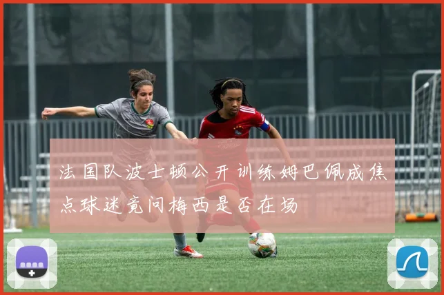 法国队波士顿公开训练姆巴佩成焦点球迷竟问梅西是否在场