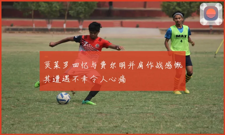 莫莱罗回忆与费尔明并肩作战感慨其遭遇不幸令人心痛