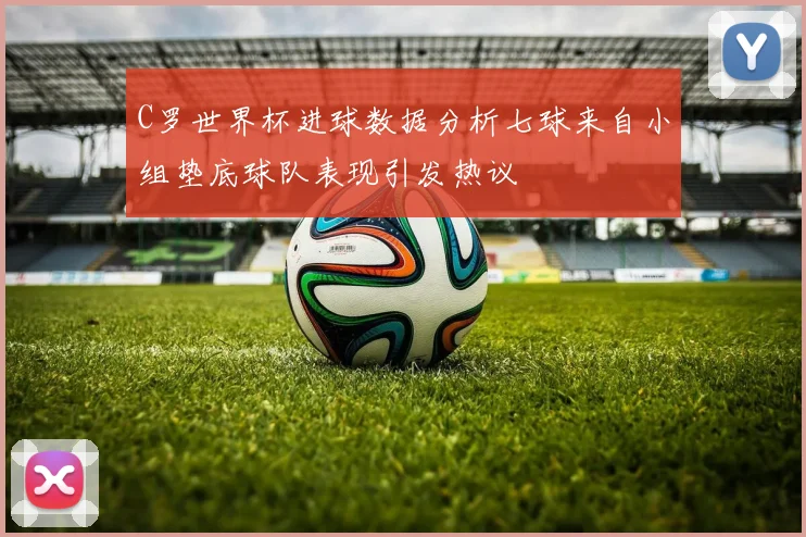 C罗世界杯进球数据分析七球来自小组垫底球队表现引发热议