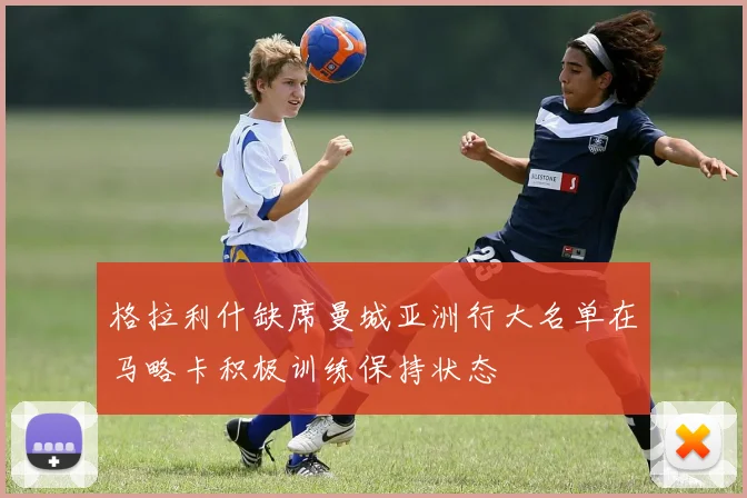 格拉利什缺席曼城亚洲行大名单在马略卡积极训练保持状态
