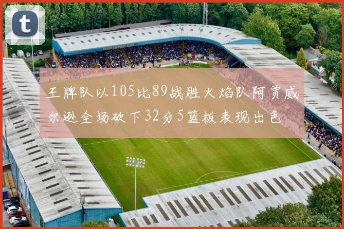 王牌队以105比89战胜火焰队阿贾威尔逊全场砍下32分5篮板表现出色