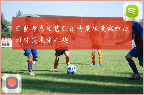 巴萨考虑出售巴尔德曼联曼城维拉均对其表示兴趣