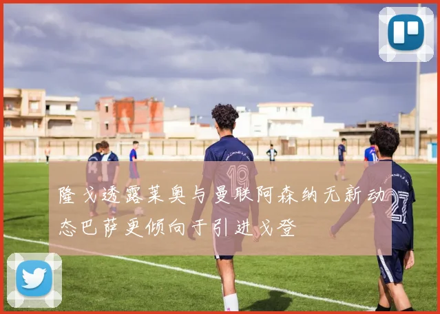 隆戈透露莱奥与曼联阿森纳无新动态巴萨更倾向于引进戈登