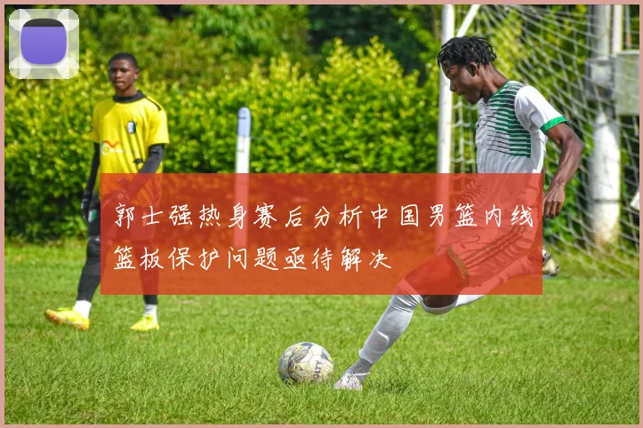 郭士强热身赛后分析中国男篮内线篮板保护问题亟待解决